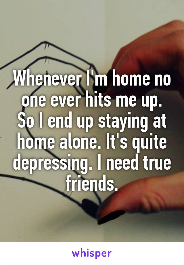 Whenever I'm home no one ever hits me up. So I end up staying at home alone. It's quite depressing. I need true friends.