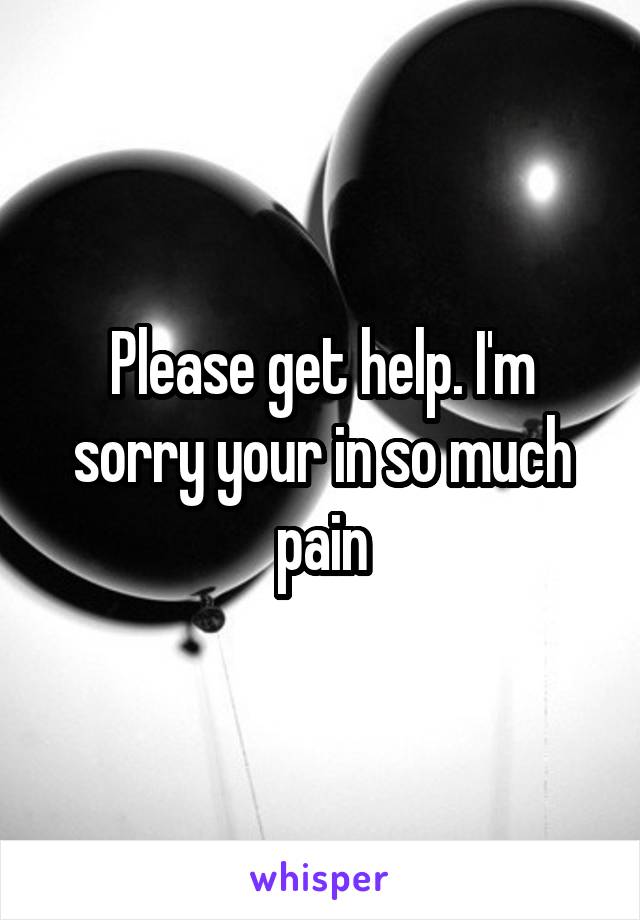 Please get help. I'm sorry your in so much pain