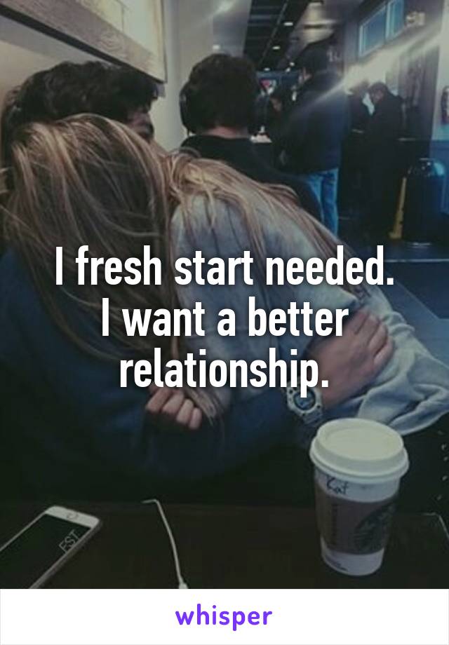 I fresh start needed.
I want a better relationship.