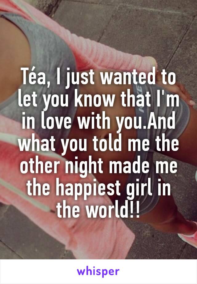 Téa, I just wanted to let you know that I'm in love with you.And what you told me the other night made me the happiest girl in the world!!