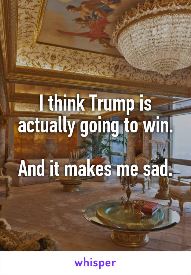 I think Trump is actually going to win.

And it makes me sad.