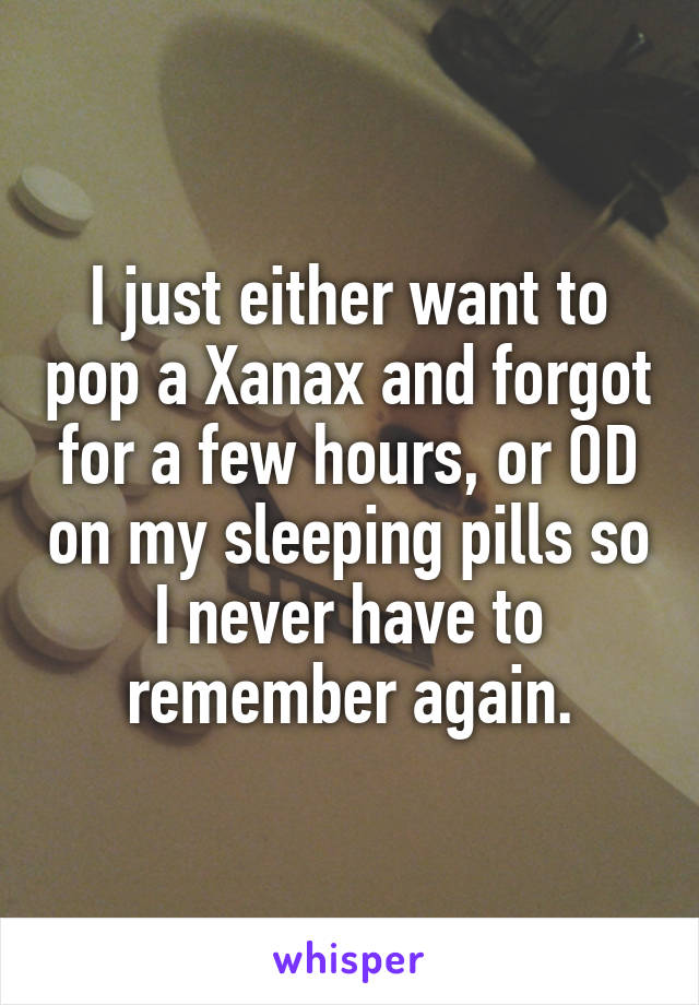 I just either want to pop a Xanax and forgot for a few hours, or OD on my sleeping pills so I never have to remember again.