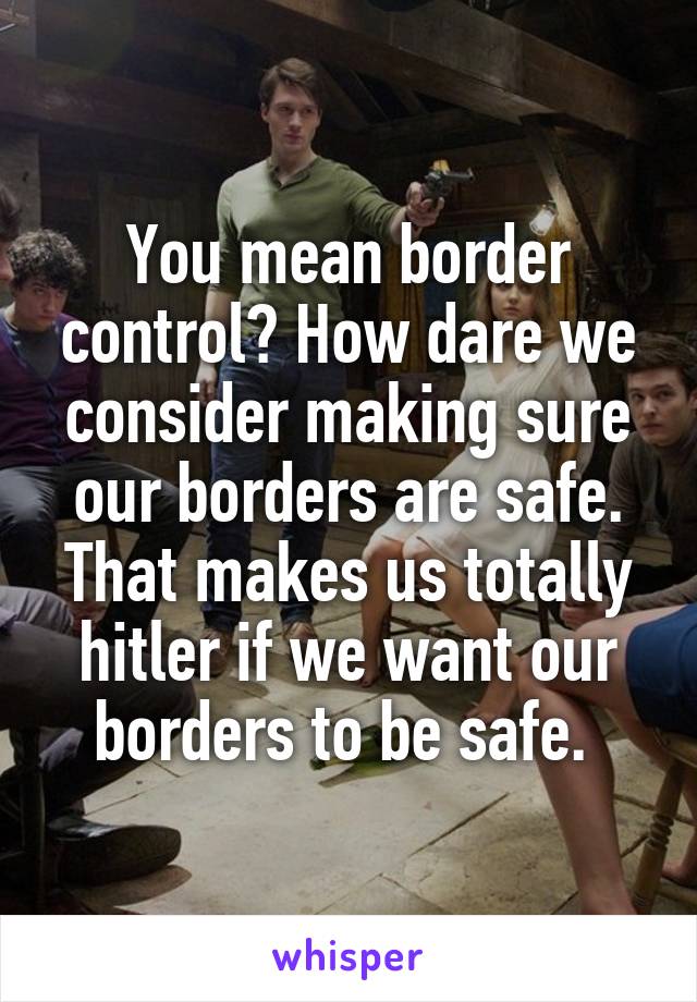 You mean border control? How dare we consider making sure our borders are safe. That makes us totally hitler if we want our borders to be safe. 