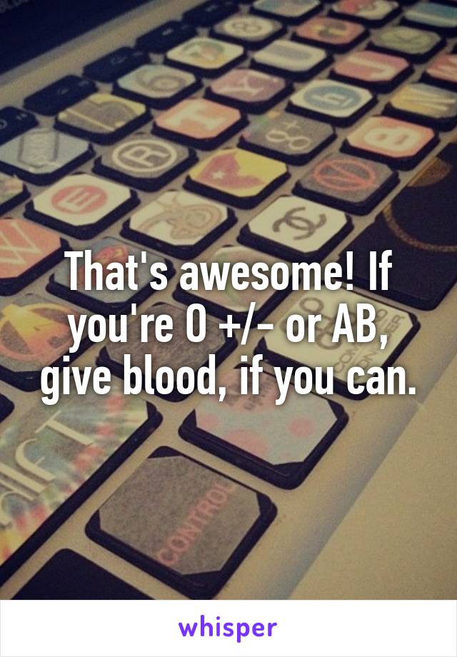 That's awesome! If you're O +/- or AB, give blood, if you can.