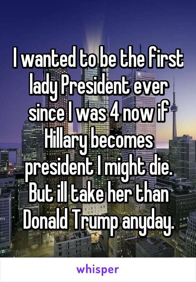 I wanted to be the first lady President ever since I was 4 now if Hillary becomes president I might die.
But ill take her than Donald Trump anyday.