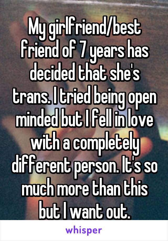 My girlfriend/best friend of 7 years has decided that she's trans. I tried being open minded but I fell in love with a completely different person. It's so much more than this but I want out.