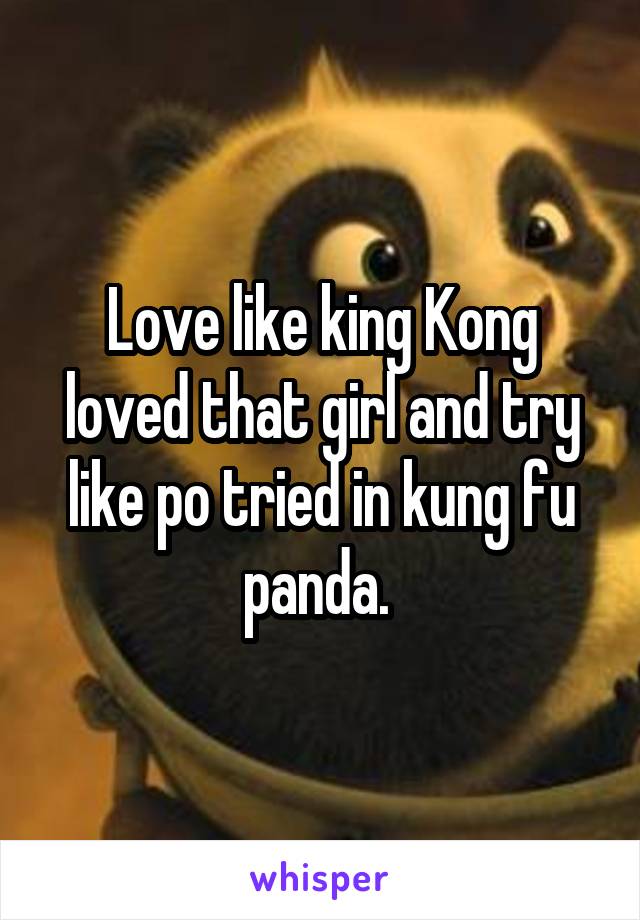 Love like king Kong loved that girl and try like po tried in kung fu panda. 