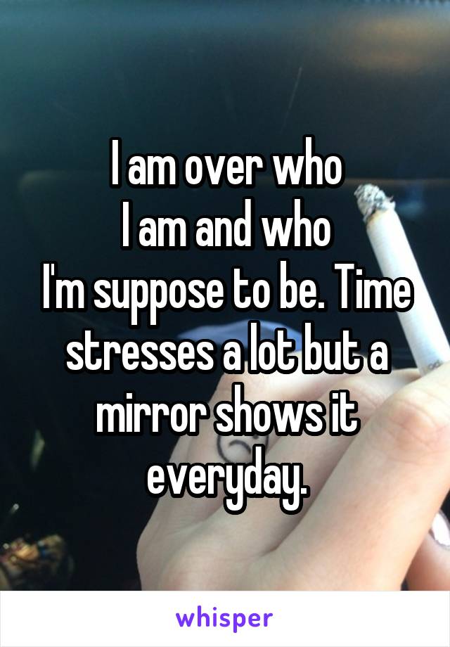 I am over who
I am and who
I'm suppose to be. Time stresses a lot but a mirror shows it everyday.