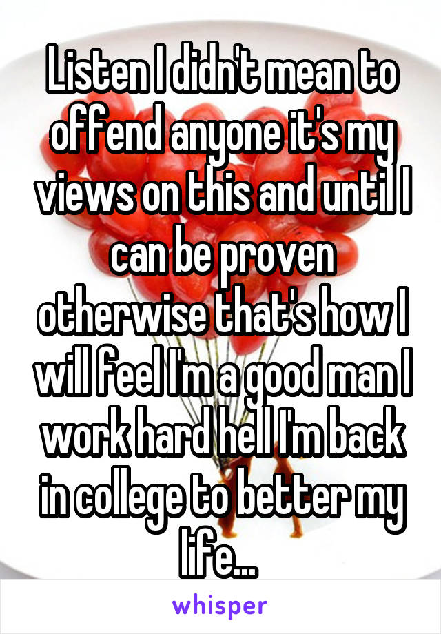 Listen I didn't mean to offend anyone it's my views on this and until I can be proven otherwise that's how I will feel I'm a good man I work hard hell I'm back in college to better my life... 