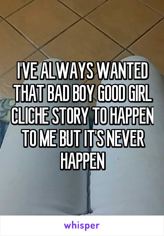 I'VE ALWAYS WANTED THAT BAD BOY GOOD GIRL CLICHE STORY TO HAPPEN TO ME BUT IT'S NEVER HAPPEN