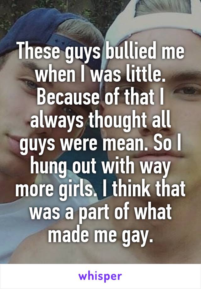 These guys bullied me when I was little. Because of that I always thought all guys were mean. So I hung out with way more girls. I think that was a part of what made me gay.