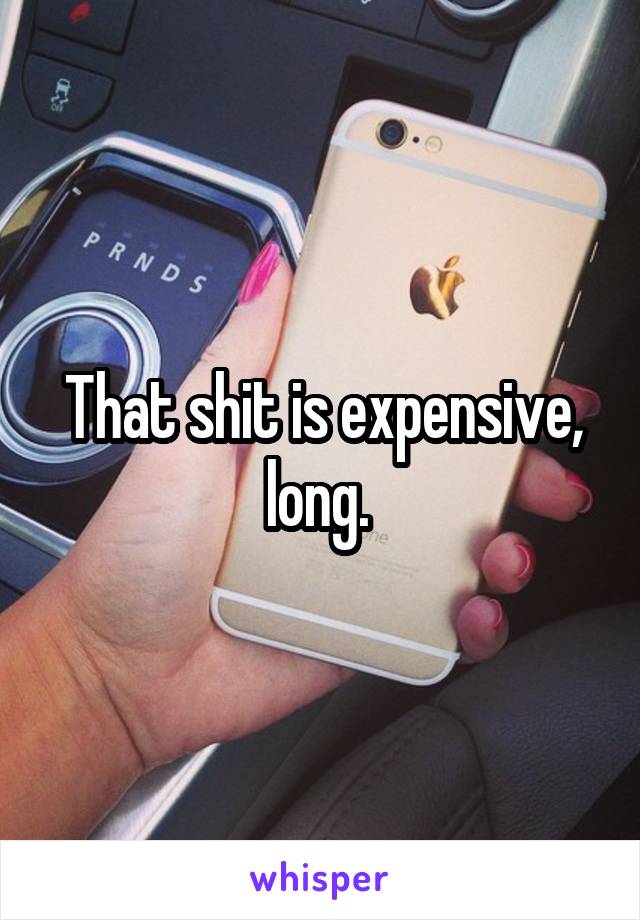 That shit is expensive, long. 