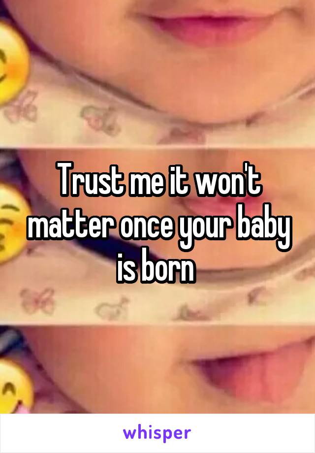 Trust me it won't matter once your baby is born 