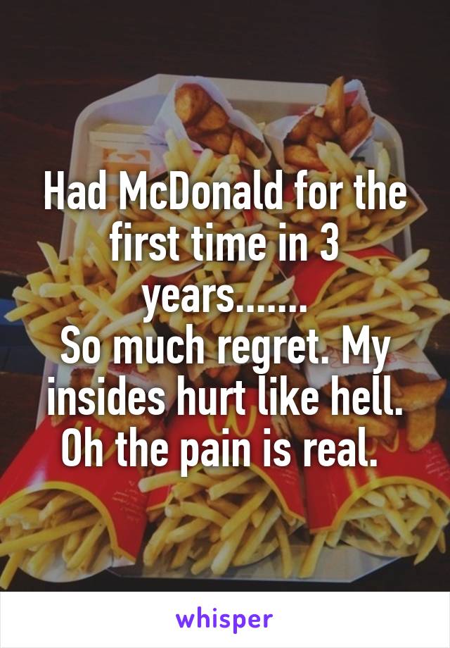 Had McDonald for the first time in 3 years.......
So much regret. My insides hurt like hell. Oh the pain is real. 