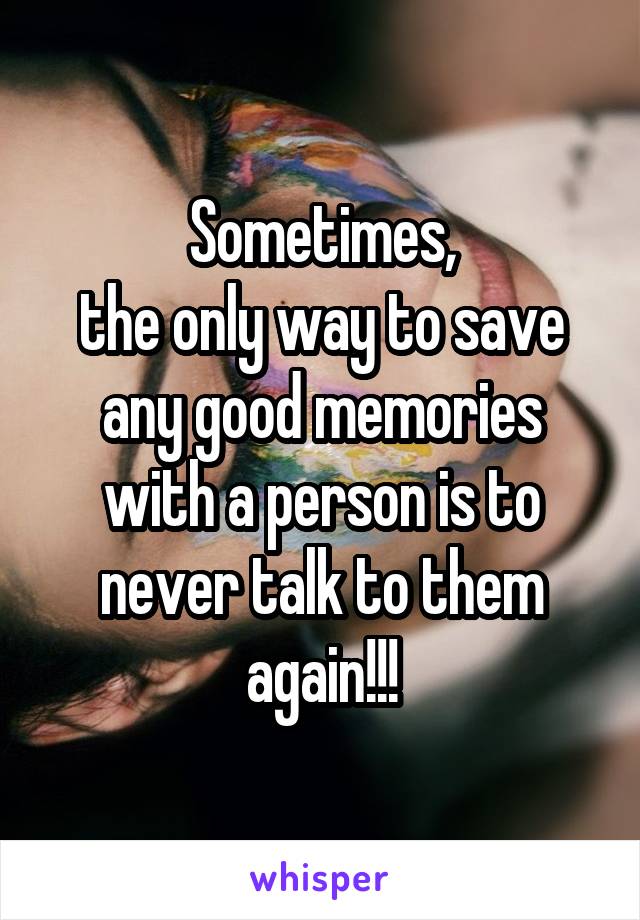 Sometimes,
the only way to save
any good memories with a person is to never talk to them again!!!