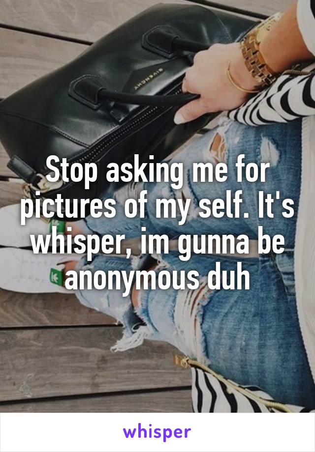 Stop asking me for pictures of my self. It's whisper, im gunna be anonymous duh