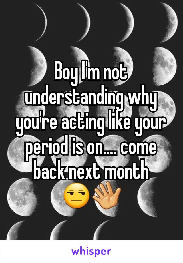 Boy I'm not understanding why you're acting like your period is on.... come back next month 😒👋