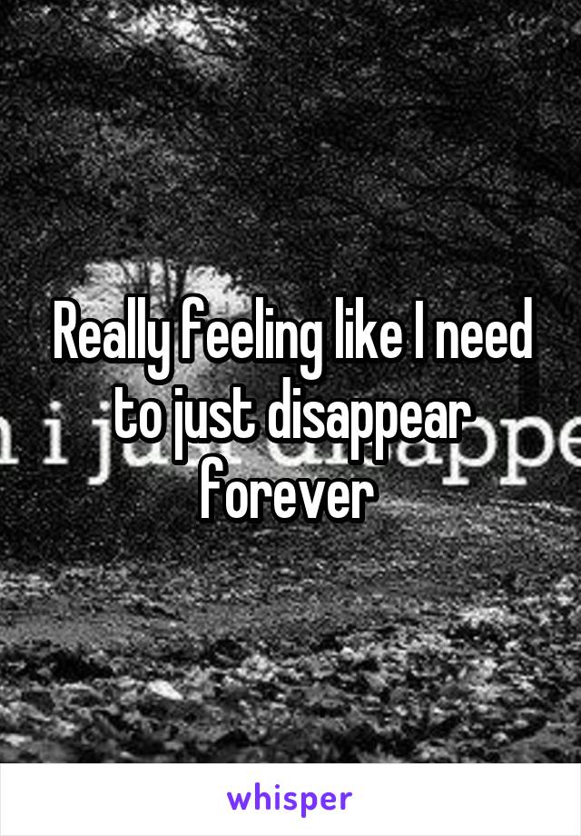 Really feeling like I need to just disappear forever 