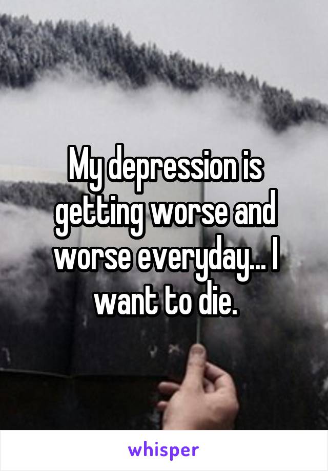 My depression is getting worse and worse everyday... I want to die.