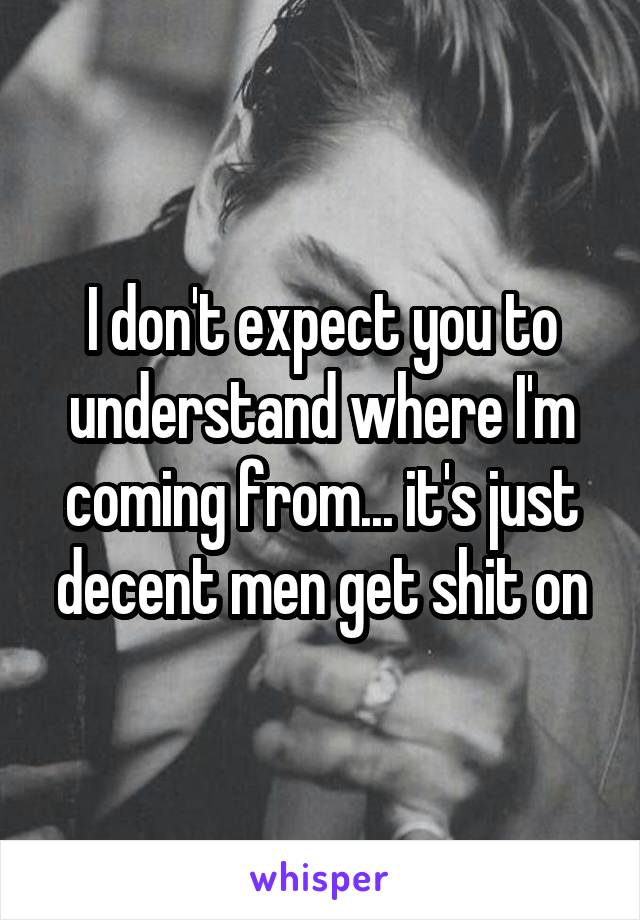 I don't expect you to understand where I'm coming from... it's just decent men get shit on