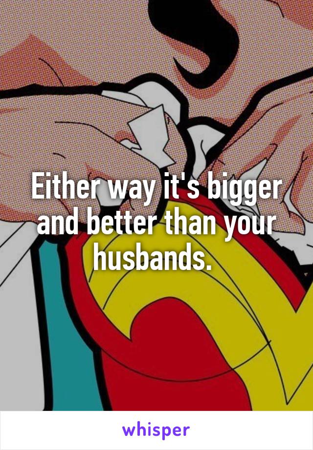 Either way it's bigger and better than your husbands. 