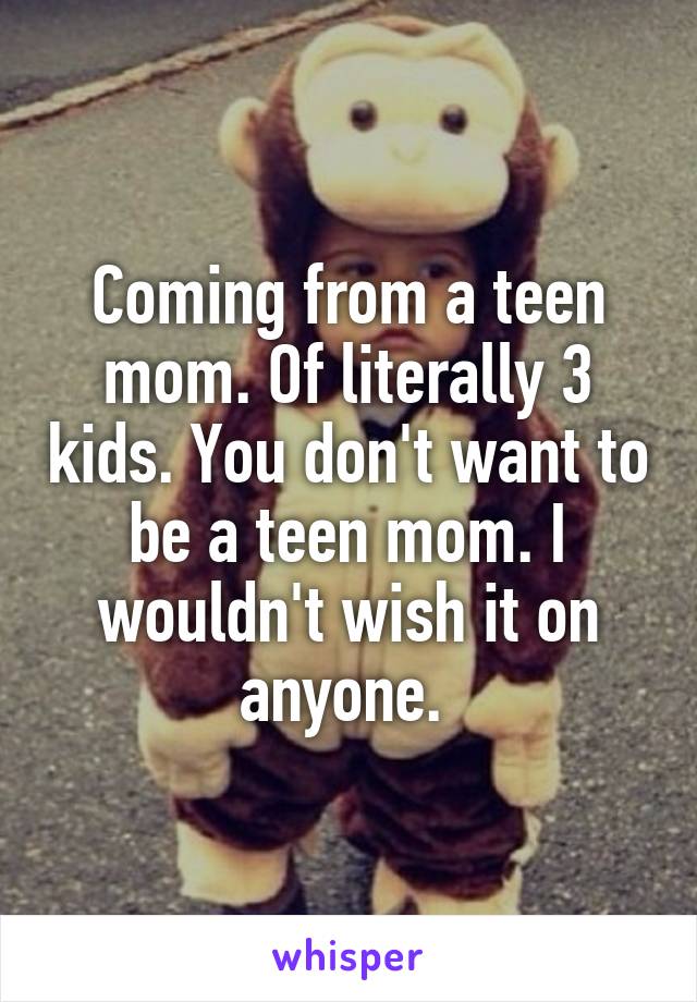 Coming from a teen mom. Of literally 3 kids. You don't want to be a teen mom. I wouldn't wish it on anyone. 