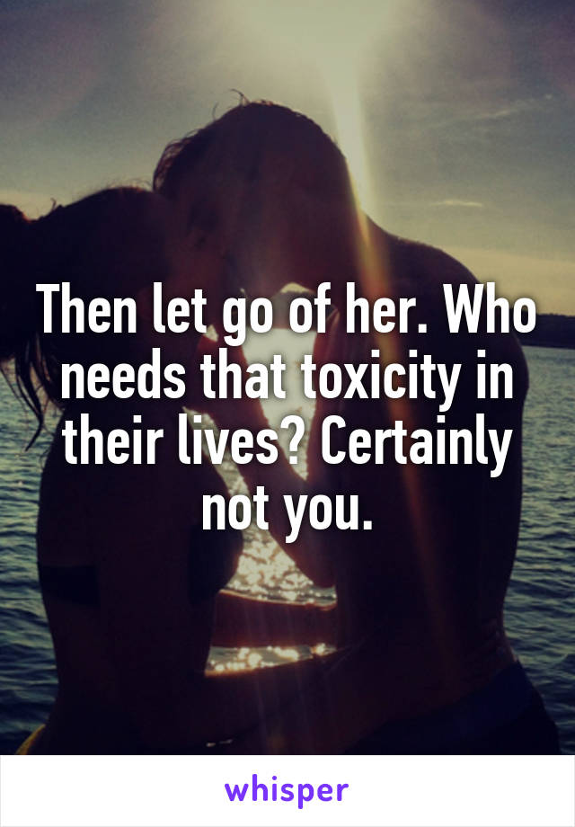 Then let go of her. Who needs that toxicity in their lives? Certainly not you.