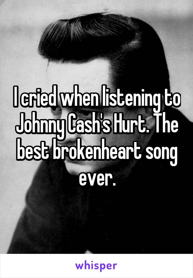 I cried when listening to Johnny Cash's Hurt. The best brokenheart song ever.