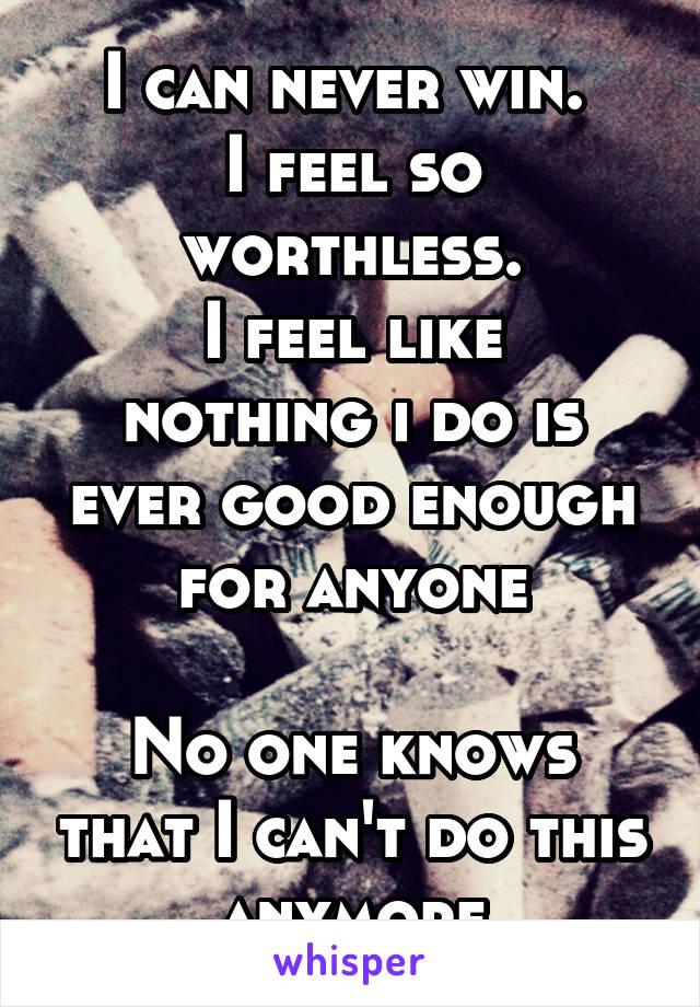 I can never win. 
I feel so worthless.
I feel like nothing i do is ever good enough for anyone

No one knows that I can't do this anymore