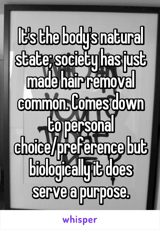 It's the body's natural state; society has just made hair removal common. Comes down to personal choice/preference but biologically it does serve a purpose.