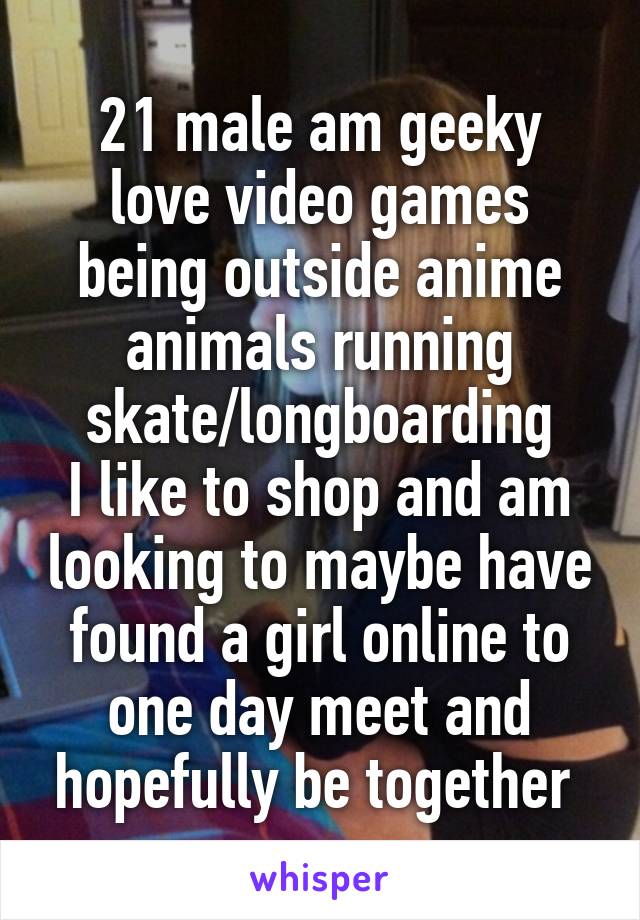 21 male am geeky love video games being outside anime animals running skate/longboarding
I like to shop and am looking to maybe have found a girl online to one day meet and hopefully be together 