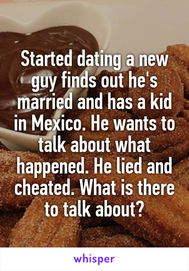 Started dating a new guy finds out he's married and has a kid in Mexico. He wants to talk about what happened. He lied and cheated. What is there to talk about?