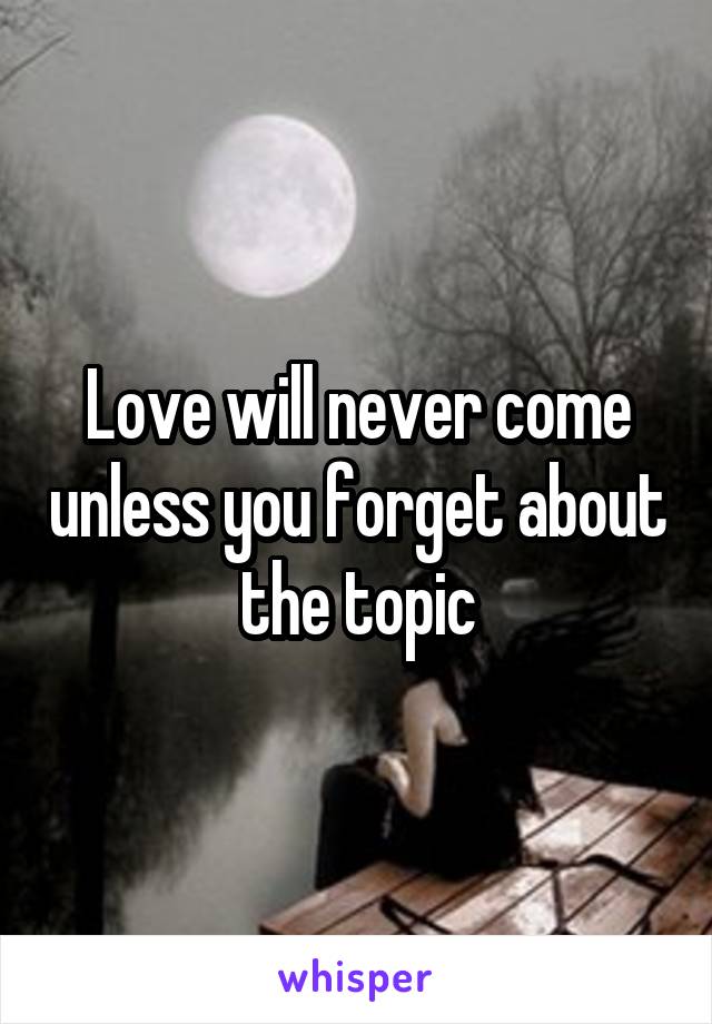 Love will never come unless you forget about the topic