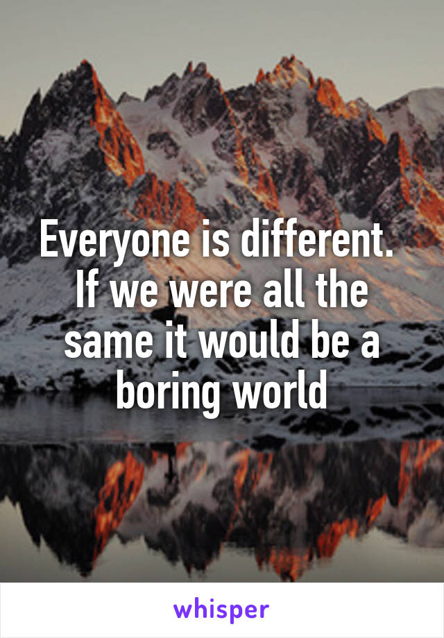 Everyone is different.  If we were all the same it would be a boring world