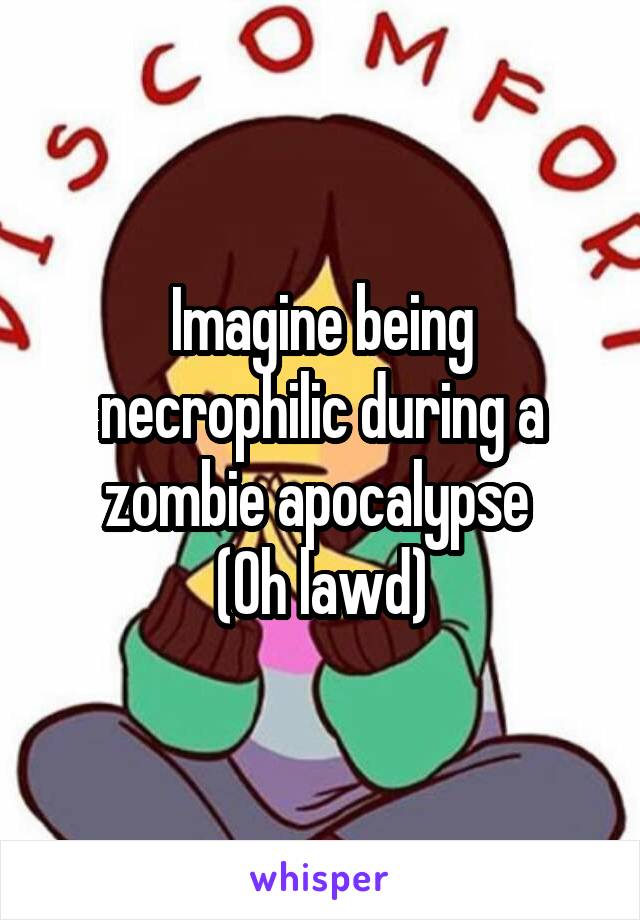 Imagine being necrophilic during a zombie apocalypse 
(Oh lawd)