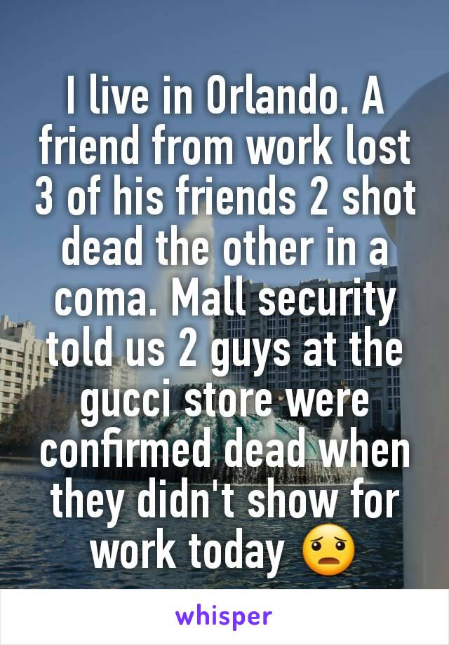 I live in Orlando. A friend from work lost 3 of his friends 2 shot dead the other in a coma. Mall security told us 2 guys at the gucci store were confirmed dead when they didn't show for work today 😦