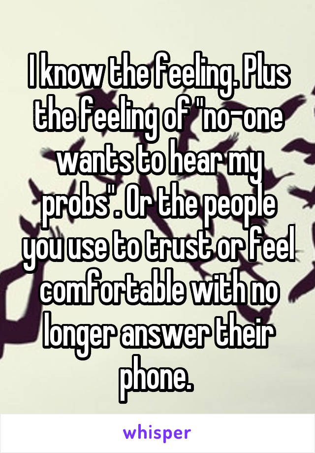 I know the feeling. Plus the feeling of "no-one wants to hear my probs". Or the people you use to trust or feel comfortable with no longer answer their phone. 