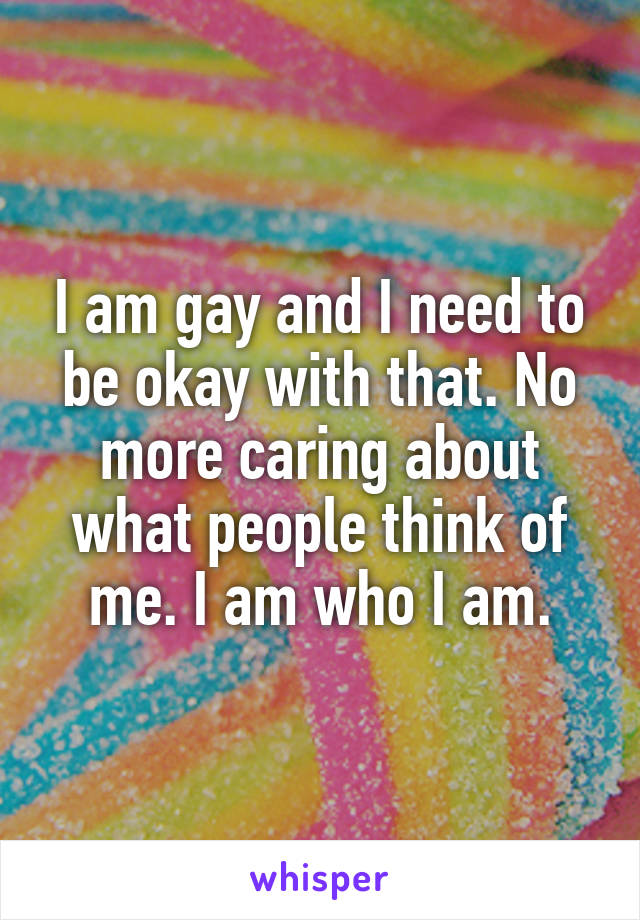 I am gay and I need to be okay with that. No more caring about what people think of me. I am who I am.