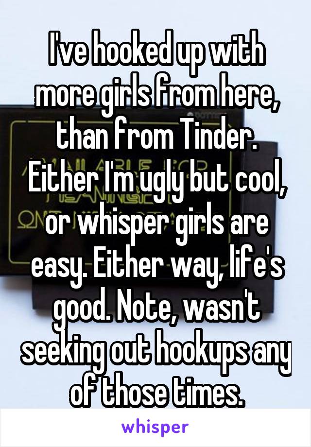 I've hooked up with more girls from here, than from Tinder. Either I'm ugly but cool, or whisper girls are easy. Either way, life's good. Note, wasn't seeking out hookups any of those times.