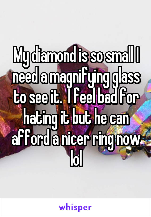 My diamond is so small I need a magnifying glass to see it.  I feel bad for hating it but he can afford a nicer ring now lol