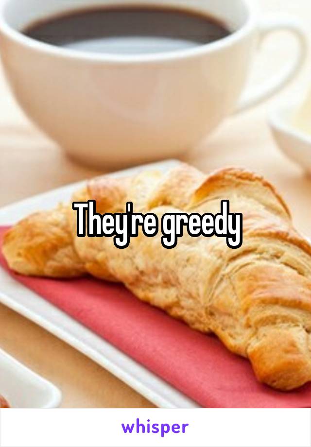 They're greedy