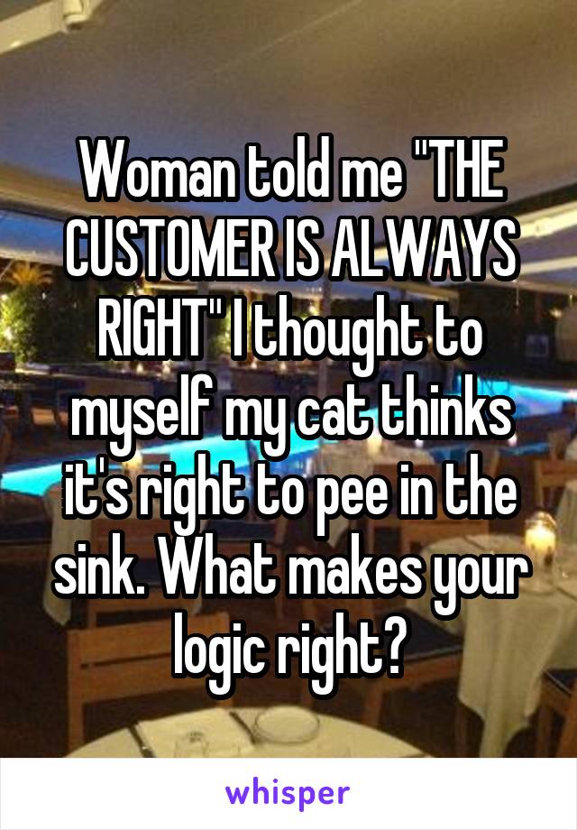 Woman told me "THE CUSTOMER IS ALWAYS RIGHT" I thought to myself my cat thinks it's right to pee in the sink. What makes your logic right?