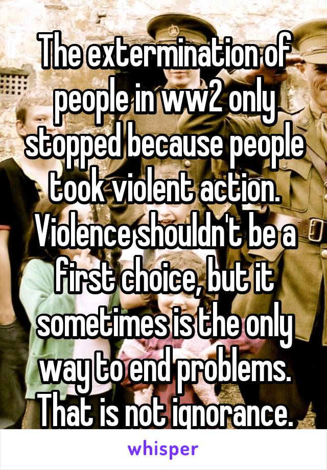 The extermination of people in ww2 only stopped because people took violent action. Violence shouldn't be a first choice, but it sometimes is the only way to end problems. That is not ignorance.