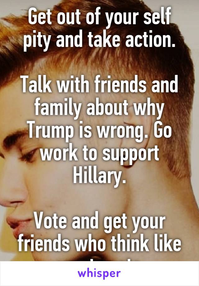 Get out of your self pity and take action.

Talk with friends and family about why Trump is wrong. Go work to support Hillary.

Vote and get your friends who think like you to vote