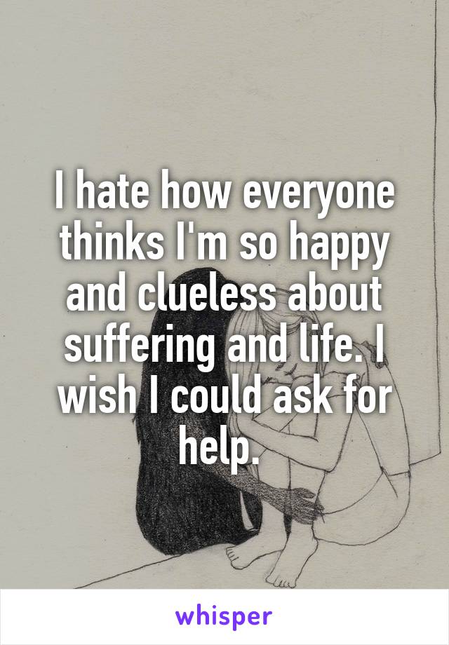 I hate how everyone thinks I'm so happy and clueless about suffering and life. I wish I could ask for help. 