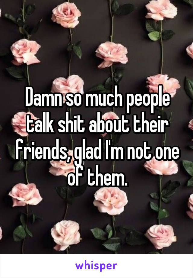 Damn so much people talk shit about their friends, glad I'm not one of them.