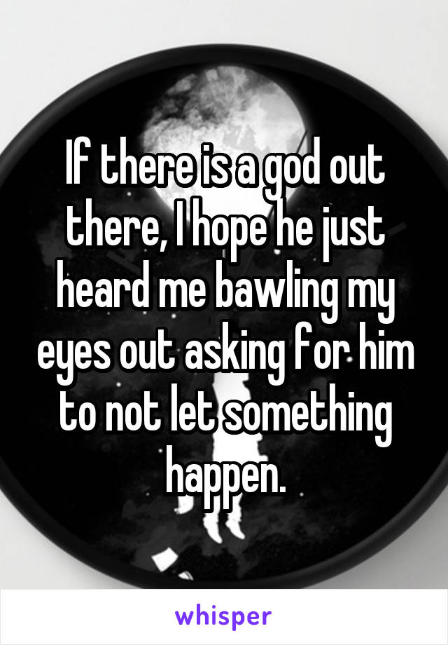 If there is a god out there, I hope he just heard me bawling my eyes out asking for him to not let something happen.