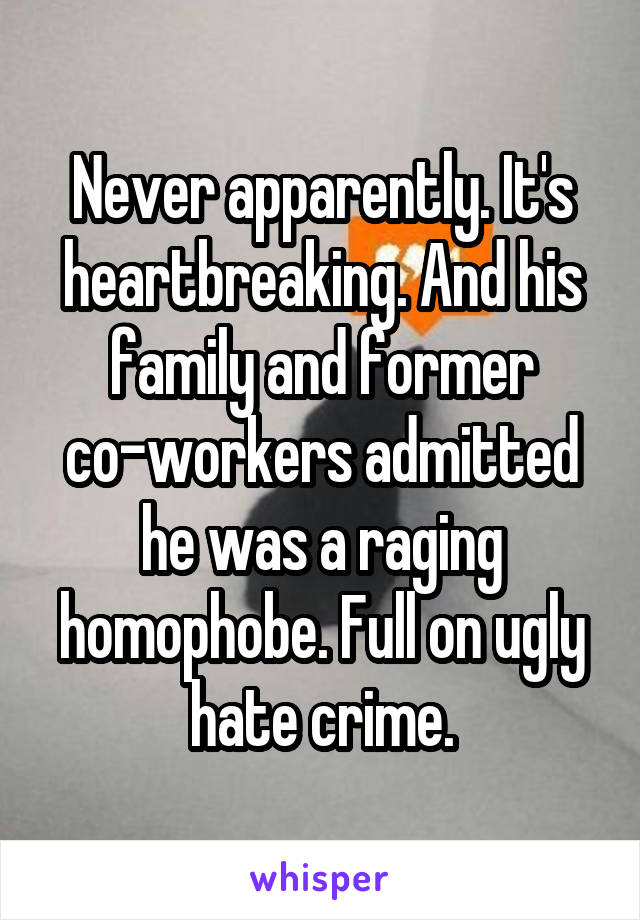 Never apparently. It's heartbreaking. And his family and former co-workers admitted he was a raging homophobe. Full on ugly hate crime.