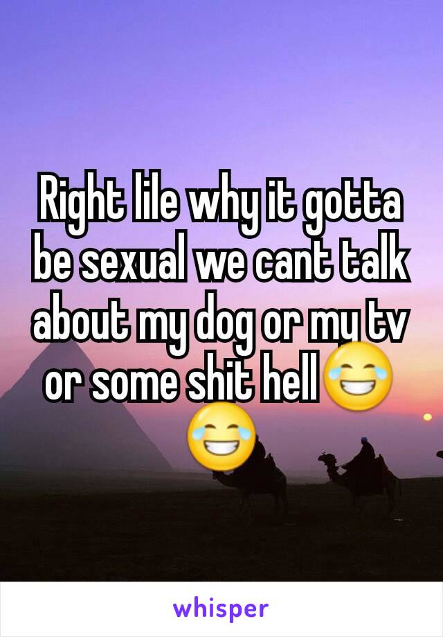 Right lile why it gotta be sexual we cant talk about my dog or my tv or some shit hell😂😂