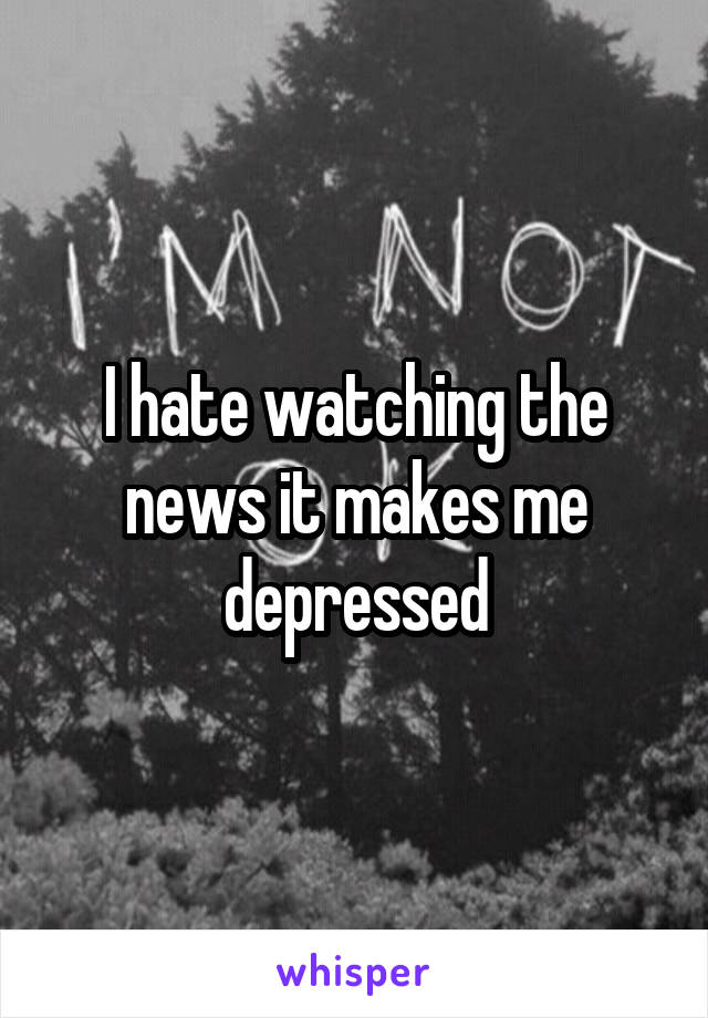 I hate watching the news it makes me depressed